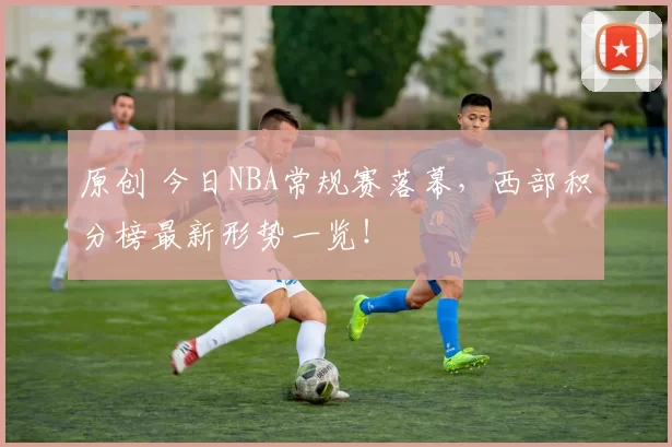 原创 今日NBA常规赛落幕，西部积分榜最新形势一览！