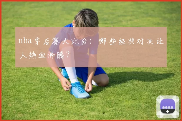 nba季后赛大比分：哪些经典对决让人热血沸腾？