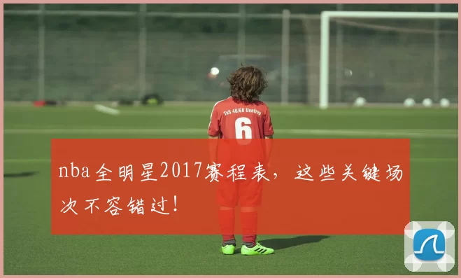 nba全明星2017赛程表，这些关键场次不容错过！