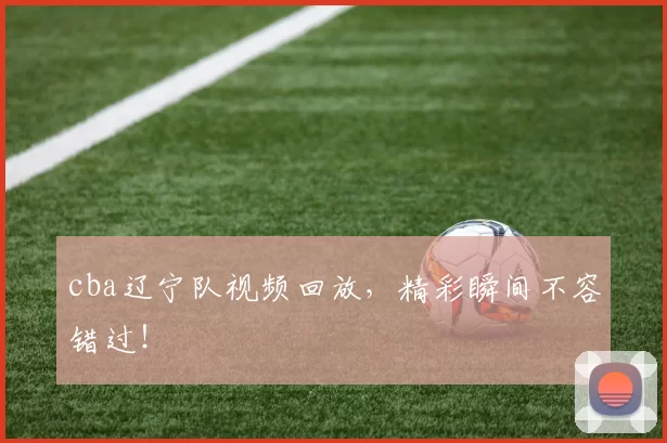 cba辽宁队视频回放，精彩瞬间不容错过！