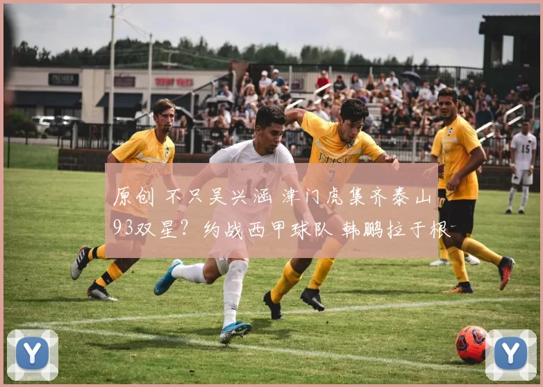 原创 不只吴兴涵 津门虎集齐泰山93双星？约战西甲球队 韩鹏拉于根伟一把