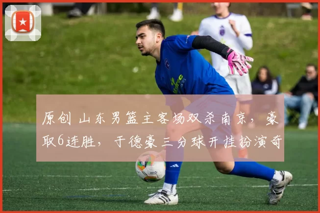 原创 山东男篮主客场双杀南京，豪取6连胜，于德豪三分球开挂扮演奇兵