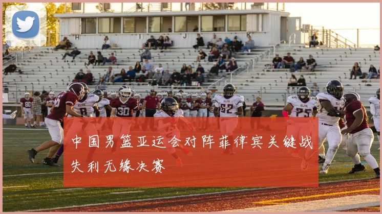 中国男篮亚运会对阵菲律宾关键战失利无缘决赛