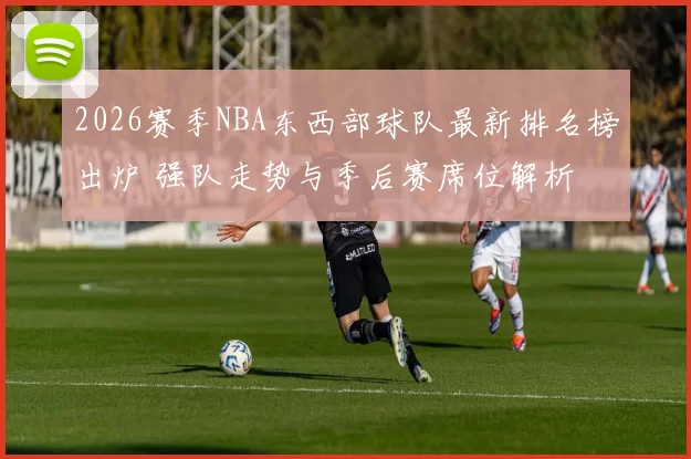 2026赛季NBA东西部球队最新排名榜出炉 强队走势与季后赛席位解析