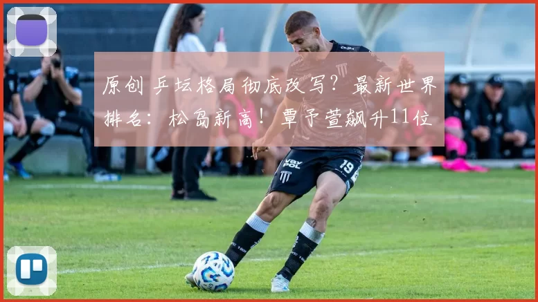 原创 乒坛格局彻底改写？最新世界排名：松岛新高！覃予萱飙升11位，向鹏狂跌8位