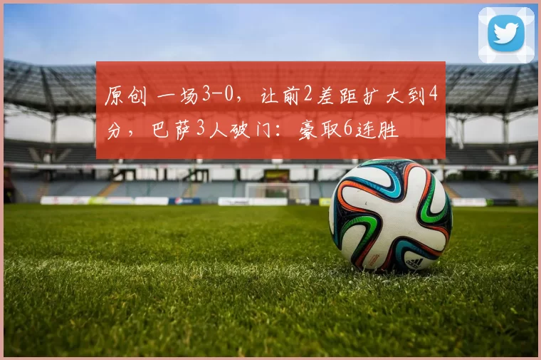 原创 一场3-0，让前2差距扩大到4分，巴萨3人破门：豪取6连胜