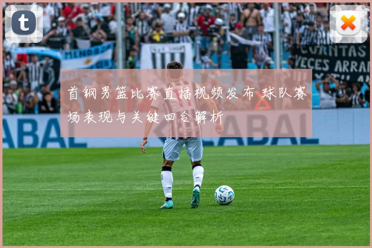 首钢男篮比赛直播视频发布 球队赛场表现与关键回合解析