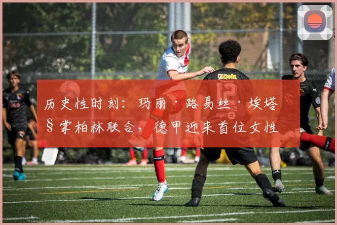 历史性时刻:玛丽·路易丝·埃塔执掌柏林联合,德甲迎来首位女性主教练