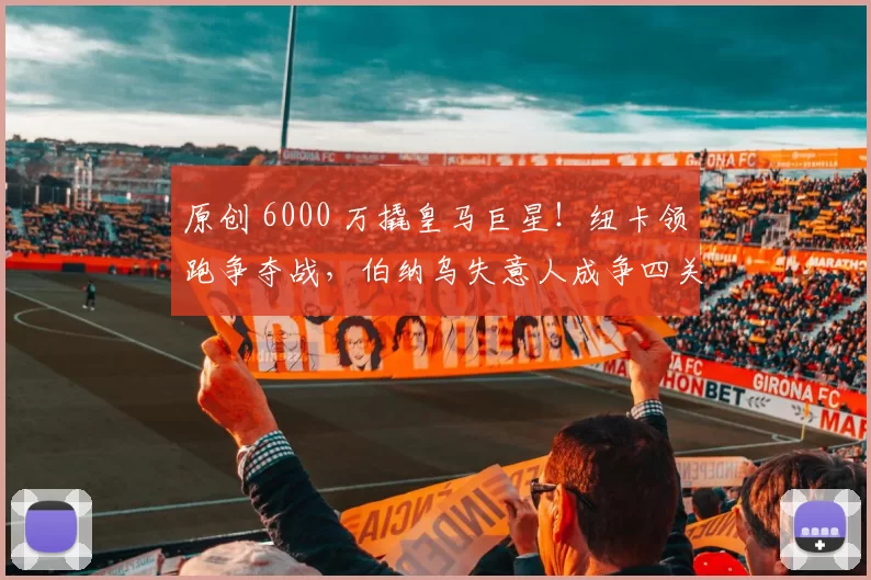 原创 6000 万撬皇马巨星！纽卡领跑争夺战，伯纳乌失意人成争四关键