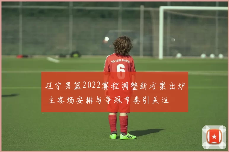 辽宁男篮2022赛程调整新方案出炉 主客场安排与争冠节奏引关注