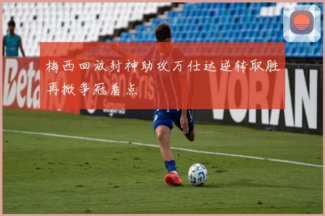 梅西回放封神助攻万仕达逆转取胜再掀争冠看点