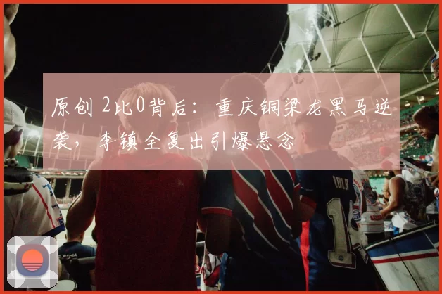 原创 2比0背后：重庆铜梁龙黑马逆袭，李镇全复出引爆悬念