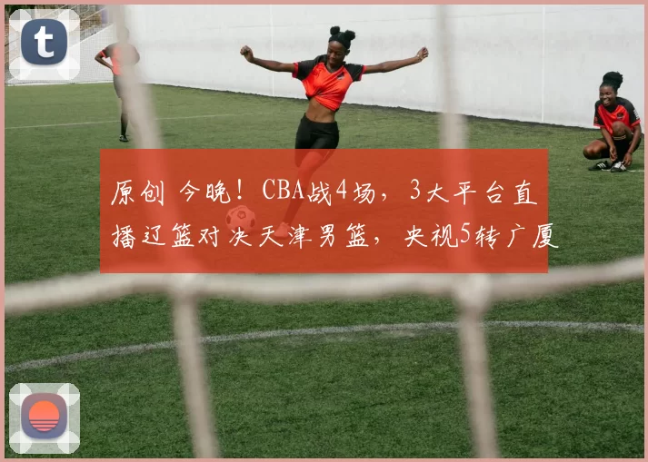 原创 今晚!CBA战4场,3大平台直播辽篮对决天津男篮,央视5转广厦迎德比