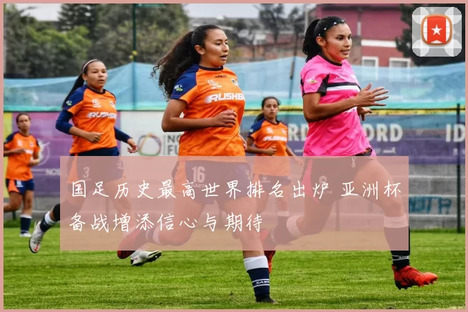 国足历史最高世界排名出炉 亚洲杯备战增添信心与期待