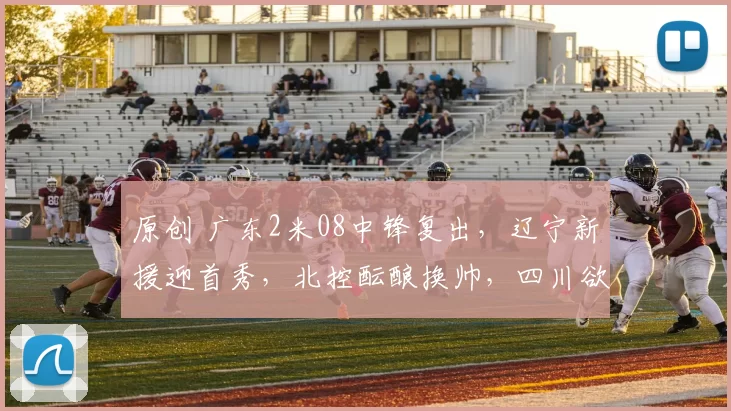 原创 广东2米08中锋复出，辽宁新援迎首秀，北控酝酿换帅，四川欲签CBA得分王