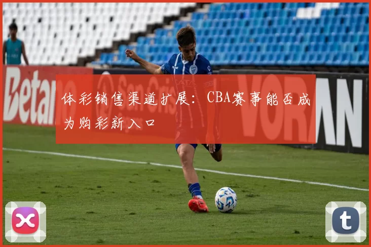 体彩销售渠道扩展：CBA赛事能否成为购彩新入口