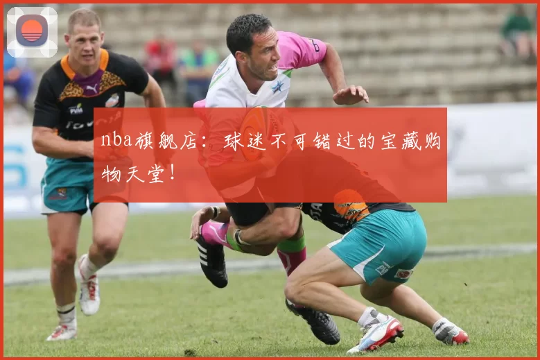 nba旗舰店：球迷不可错过的宝藏购物天堂！