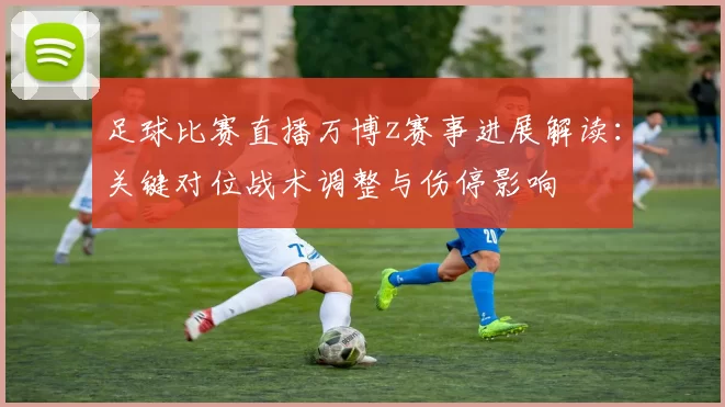 足球比赛直播万博z赛事进展解读：关键对位战术调整与伤停影响