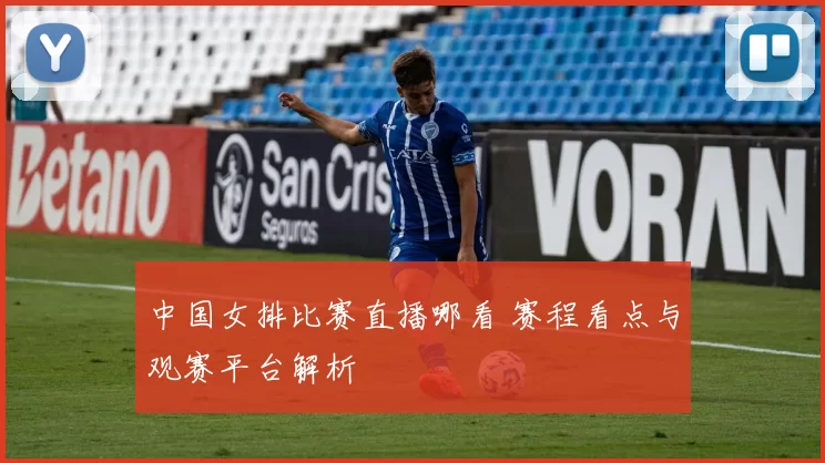 中国女排比赛直播哪看 赛程看点与观赛平台解析