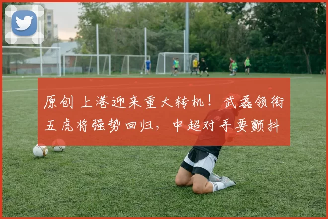 原创 上港迎来重大转机！武磊领衔五虎将强势回归，中超对手要颤抖了！