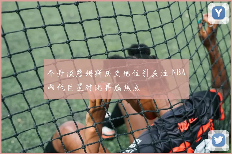 乔丹谈詹姆斯历史地位引关注 NBA两代巨星对比再成焦点