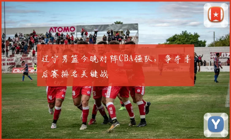 辽宁男篮今晚对阵CBA强队，争夺季后赛排名关键战