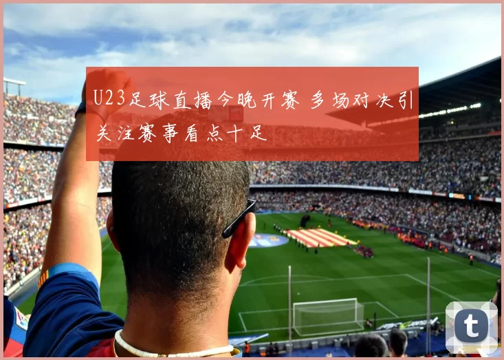 U23足球直播今晚开赛 多场对决引关注赛事看点十足