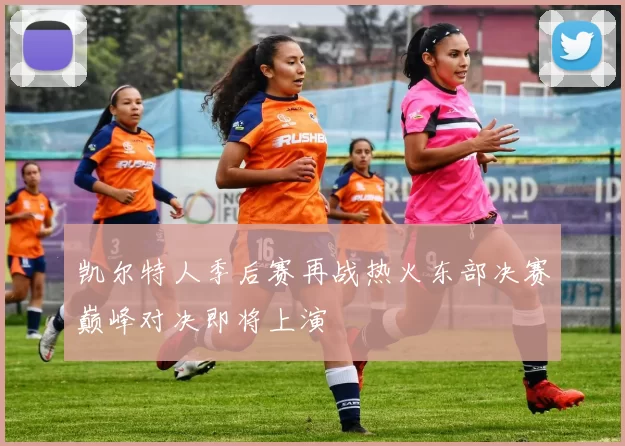 凯尔特人季后赛再战热火东部决赛巅峰对决即将上演