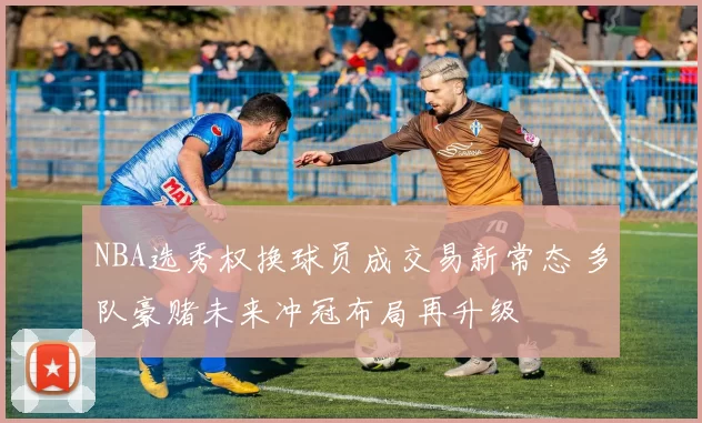 NBA选秀权换球员成交易新常态 多队豪赌未来冲冠布局再升级