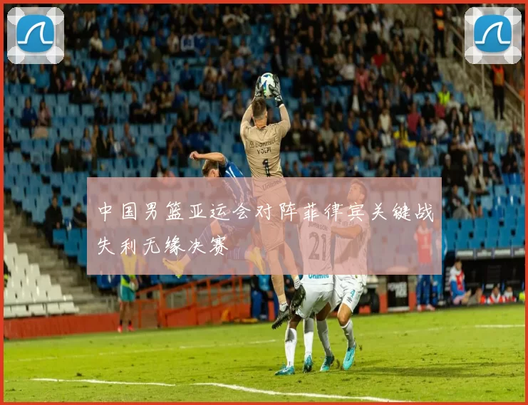 中国男篮亚运会对阵菲律宾关键战失利无缘决赛