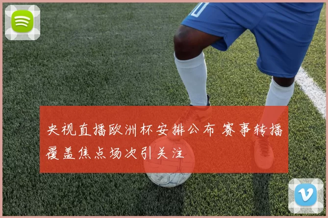 央视直播欧洲杯安排公布 赛事转播覆盖焦点场次引关注