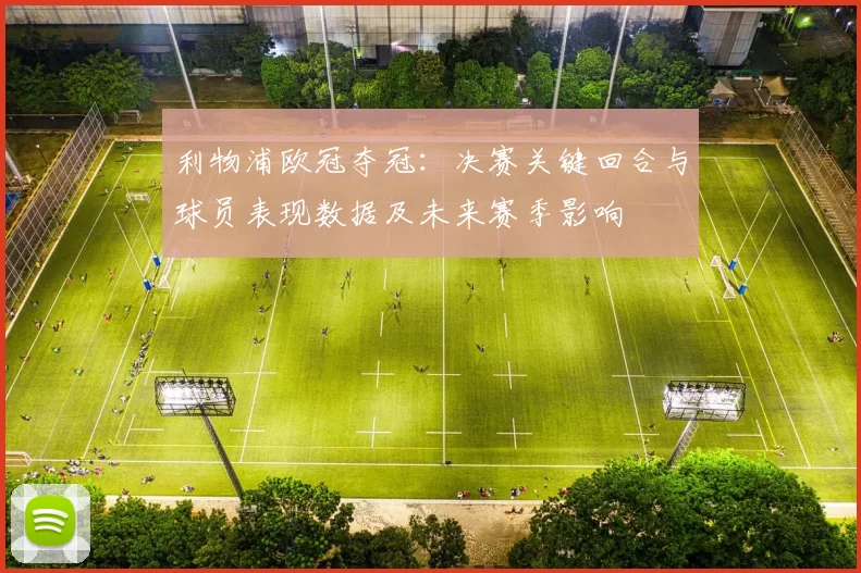 利物浦欧冠夺冠：决赛关键回合与球员表现数据及未来赛季影响