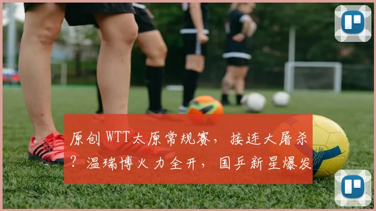 原创 WTT太原常规赛，接连大屠杀？温瑞博火力全开，国乒新星爆发