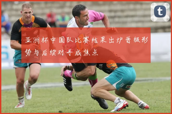 亚洲杯中国队比赛结果出炉晋级形势与后续对手成焦点