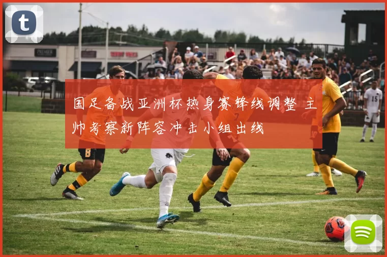 国足备战亚洲杯热身赛锋线调整 主帅考察新阵容冲击小组出线