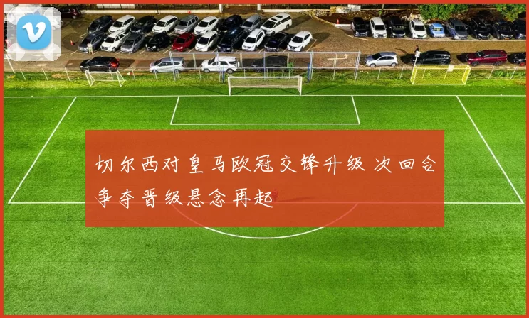 切尔西对皇马欧冠交锋升级 次回合争夺晋级悬念再起