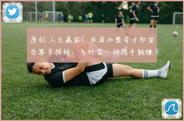 原创 人生赢家！浓眉加盟奇才即宣告赛季报销，与特雷·杨携手躺赚超1亿美金