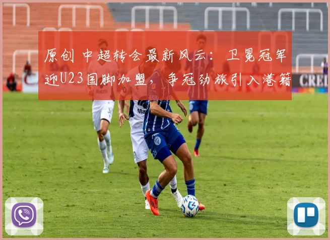 原创 中超转会最新风云：卫冕冠军迎U23国脚加盟，争冠劲旅引入港籍后卫