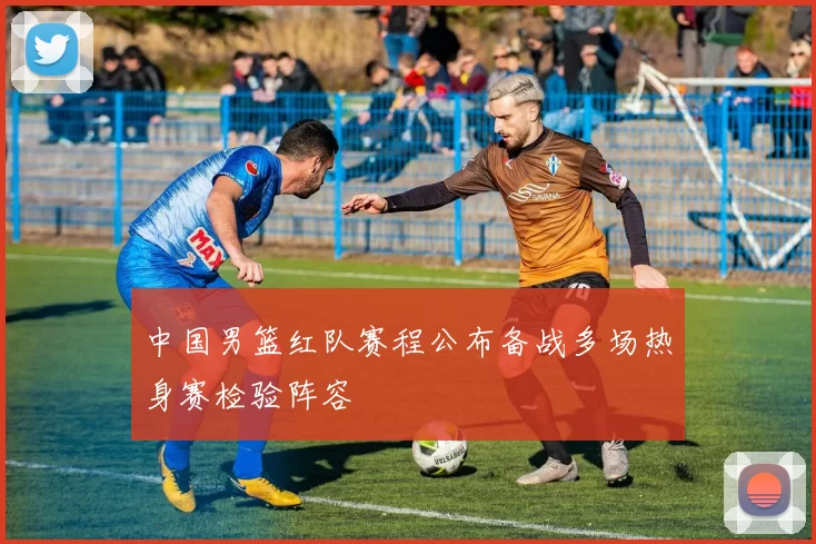 中国男篮红队赛程公布备战多场热身赛检验阵容