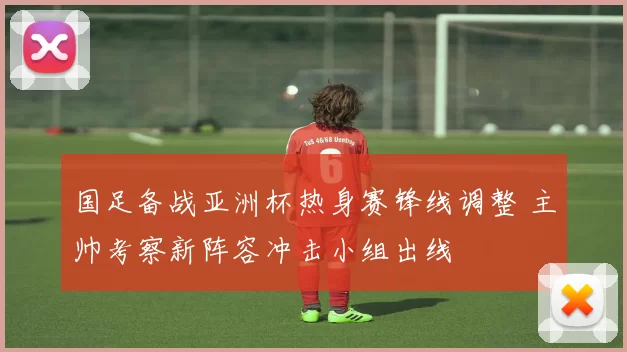 国足备战亚洲杯热身赛锋线调整 主帅考察新阵容冲击小组出线