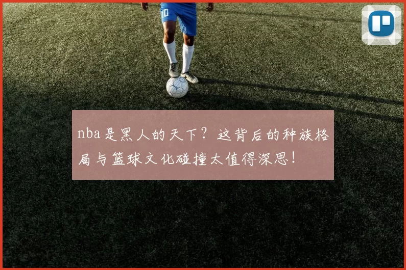 nba是黑人的天下？这背后的种族格局与篮球文化碰撞太值得深思！