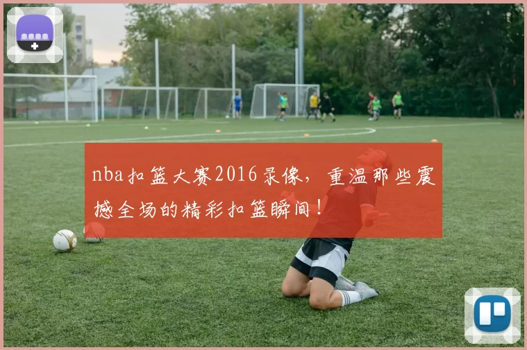 nba扣篮大赛2016录像，重温那些震撼全场的精彩扣篮瞬间！