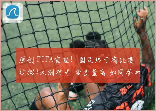 原创 FIFA官宣！国足终于有比赛 过招3大洲对手 含金量高 如同参加世界杯