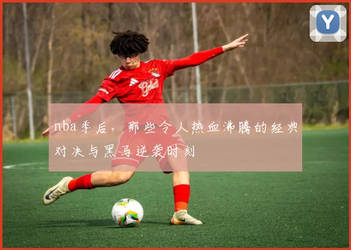 nba季后，那些令人热血沸腾的经典对决与黑马逆袭时刻