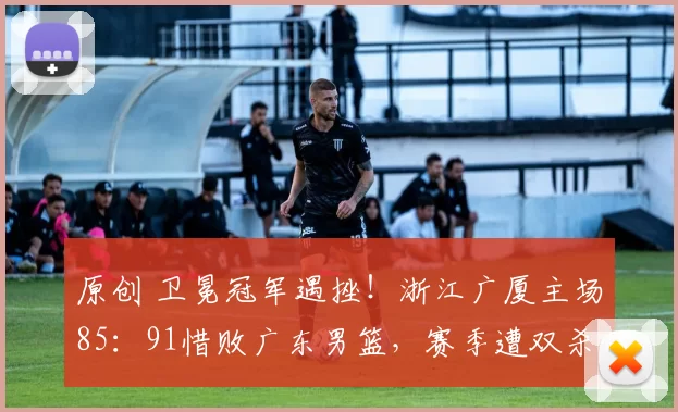 原创 卫冕冠军遇挫!浙江广厦主场85:91惜败广东男篮,赛季遭双杀!