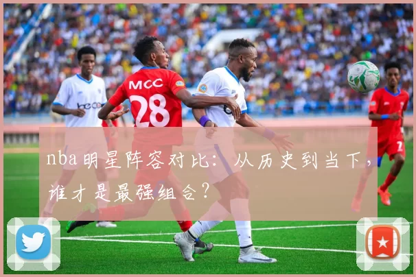 nba明星阵容对比：从历史到当下，谁才是最强组合？