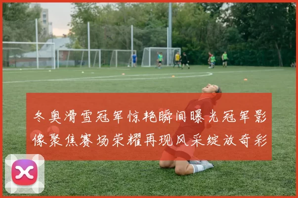冬奥滑雪冠军惊艳瞬间曝光冠军影像聚焦赛场荣耀再现风采绽放奇彩