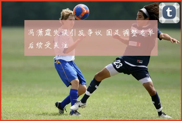 冯潇霆失误引发争议 国足调整名单后续受关注