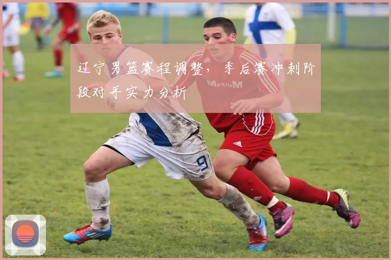 辽宁男篮赛程调整，季后赛冲刺阶段对手实力分析