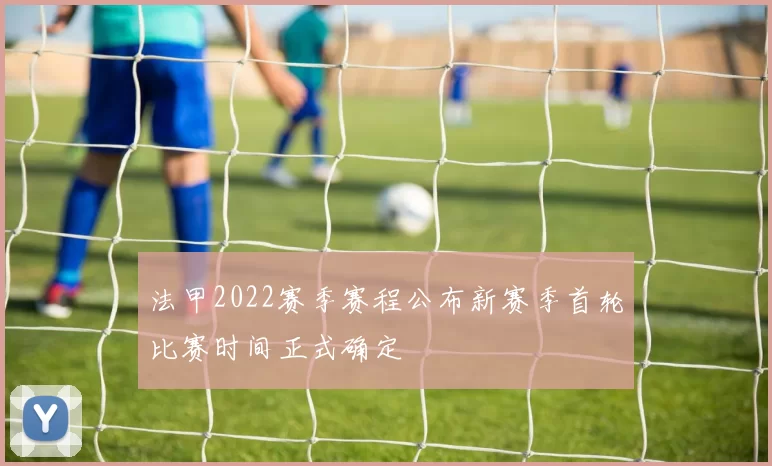 法甲2022赛季赛程公布新赛季首轮比赛时间正式确定